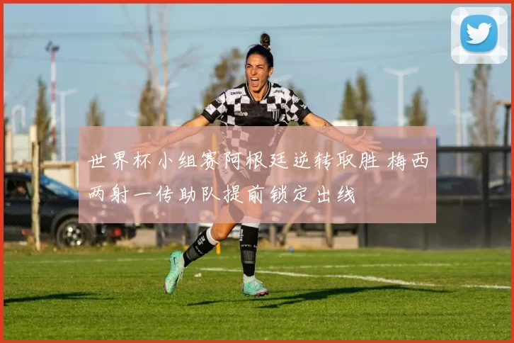 世界杯小组赛阿根廷逆转取胜 梅西两射一传助队提前锁定出线