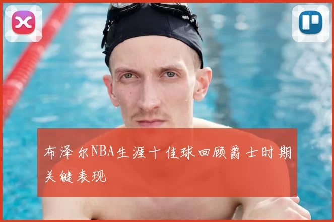 布泽尔NBA生涯十佳球回顾爵士时期关键表现