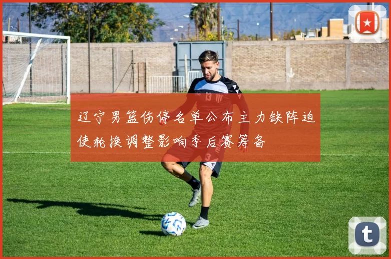 辽宁男篮伤停名单公布主力缺阵迫使轮换调整影响季后赛筹备