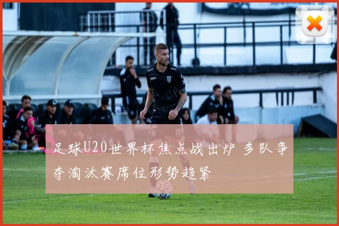 足球U20世界杯焦点战出炉 多队争夺淘汰赛席位形势趋紧