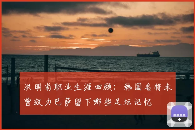 洪明甫职业生涯回顾：韩国名将未曾效力巴萨留下哪些足坛记忆