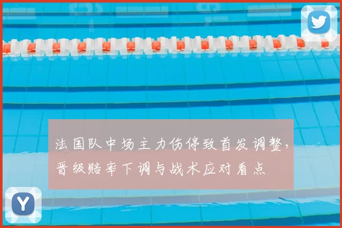 法国队中场主力伤停致首发调整，晋级赔率下调与战术应对看点