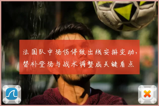 法国队中场伤停致出线安排变动，替补登场与战术调整成关键看点