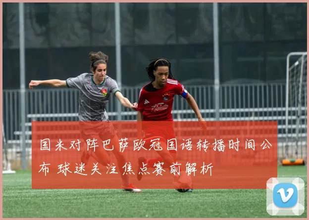 国米对阵巴萨欧冠国语转播时间公布 球迷关注焦点赛前解析