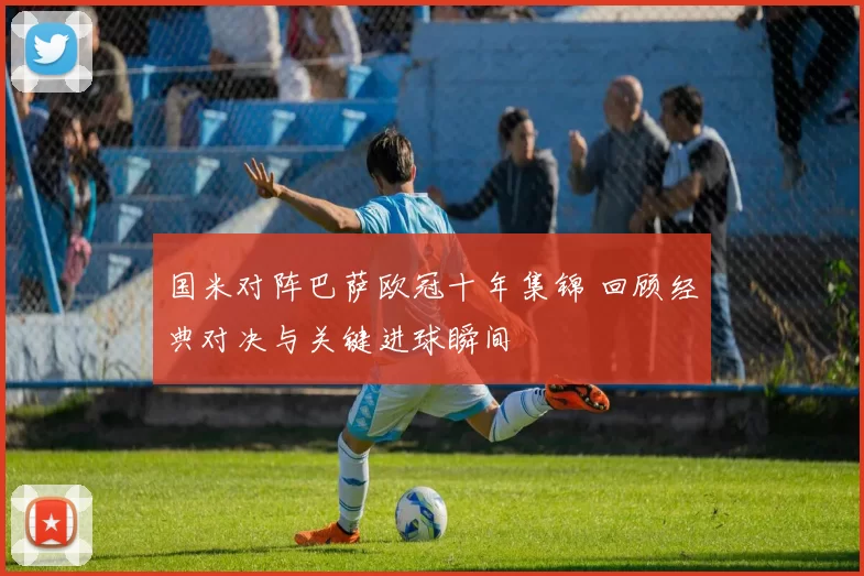 国米对阵巴萨欧冠十年集锦 回顾经典对决与关键进球瞬间