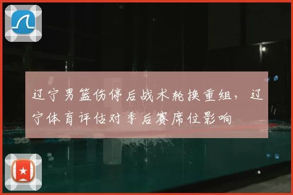辽宁男篮伤停后战术轮换重组，辽宁体育评估对季后赛席位影响