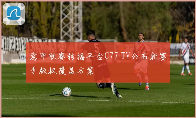 意甲联赛转播平台C77 TV公布新赛季版权覆盖方案