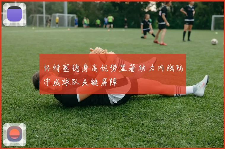 怀特塞德身高优势显著助力内线防守成球队关键屏障