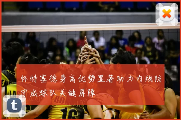 怀特塞德身高优势显著助力内线防守成球队关键屏障
