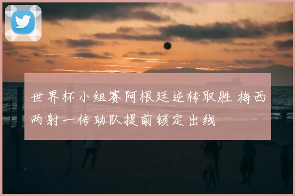 世界杯小组赛阿根廷逆转取胜 梅西两射一传助队提前锁定出线