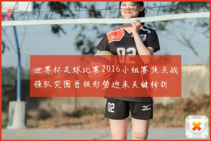 世界杯足球比赛2016小组赛焦点战强队突围晋级形势迎来关键转折