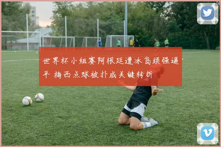 世界杯小组赛阿根廷遭冰岛顽强逼平 梅西点球被扑成关键转折