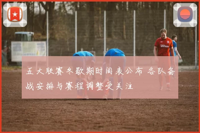 五大联赛冬歇期时间表公布 各队备战安排与赛程调整受关注