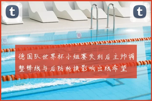 德国队世界杯小组赛失利后主帅调整锋线与后防轮换影响出线希望