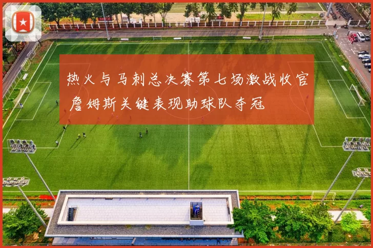 热火与马刺总决赛第七场激战收官 詹姆斯关键表现助球队夺冠