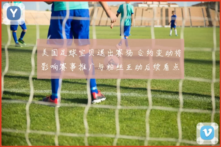 美国足球宝贝退出赛场 合约变动将影响赛事推广与粉丝互动后续看点