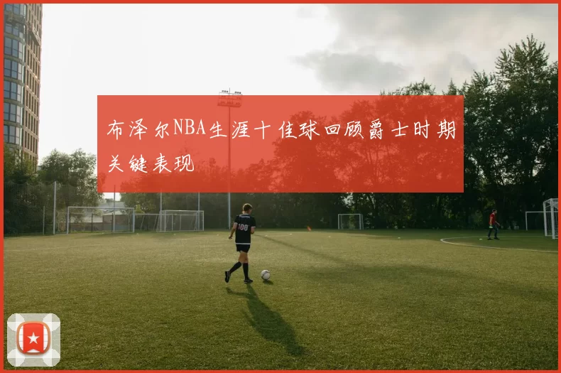 布泽尔NBA生涯十佳球回顾爵士时期关键表现