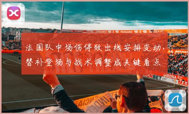 法国队中场伤停致出线安排变动，替补登场与战术调整成关键看点