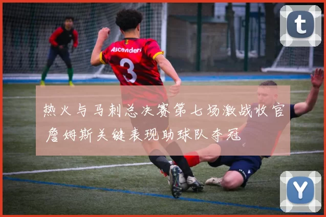 热火与马刺总决赛第七场激战收官 詹姆斯关键表现助球队夺冠