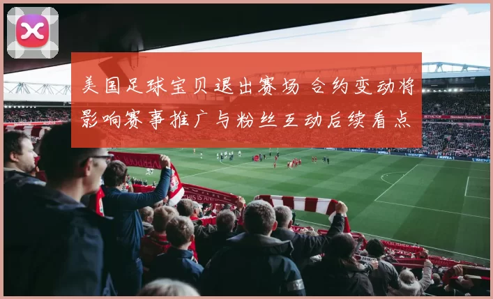 美国足球宝贝退出赛场 合约变动将影响赛事推广与粉丝互动后续看点