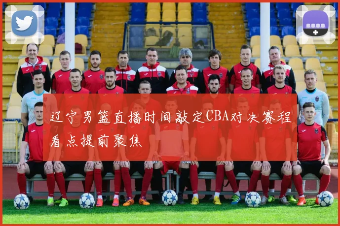 辽宁男篮直播时间敲定CBA对决赛程看点提前聚焦
