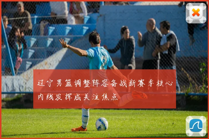 辽宁男篮调整阵容备战新赛季核心内线发挥成关注焦点