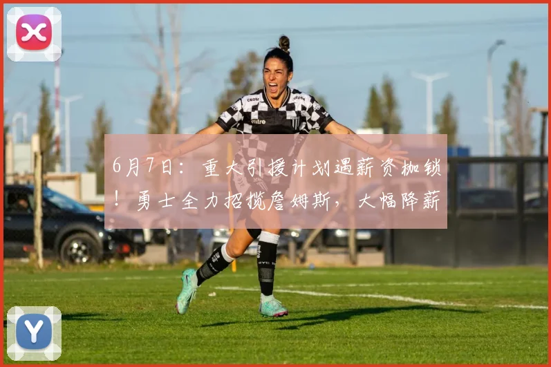 6月7日:重大引援计划遇薪资枷锁!勇士全力招揽詹姆斯,大幅降薪成签约首要难题_1_NBA_湖人