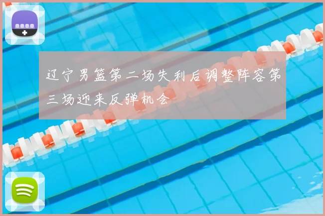 辽宁男篮第二场失利后调整阵容第三场迎来反弹机会