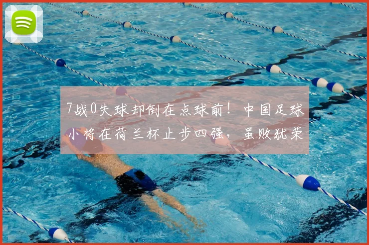 7战0失球却倒在点球前！中国足球小将在荷兰杯止步四强，虽败犹荣