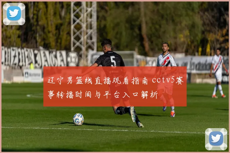 辽宁男篮线直播观看指南 cctv5赛事转播时间与平台入口解析