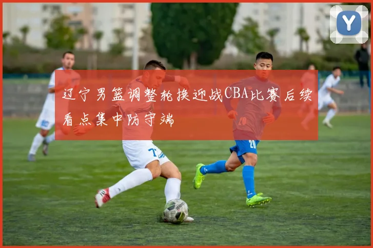 辽宁男篮调整轮换迎战CBA比赛后续看点集中防守端