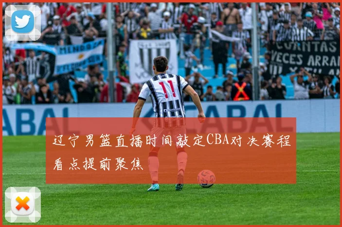 辽宁男篮直播时间敲定CBA对决赛程看点提前聚焦