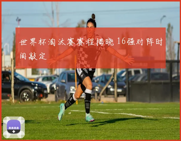 世界杯淘汰赛赛程揭晓 16强对阵时间敲定
