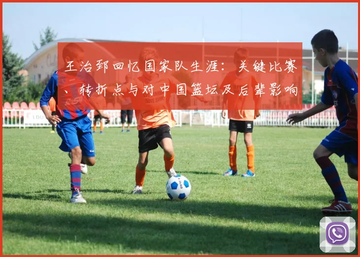 王治郅回忆国家队生涯:关键比赛、转折点与对中国篮坛及后辈影响