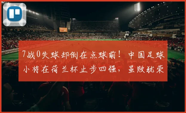 7战0失球却倒在点球前！中国足球小将在荷兰杯止步四强，虽败犹荣