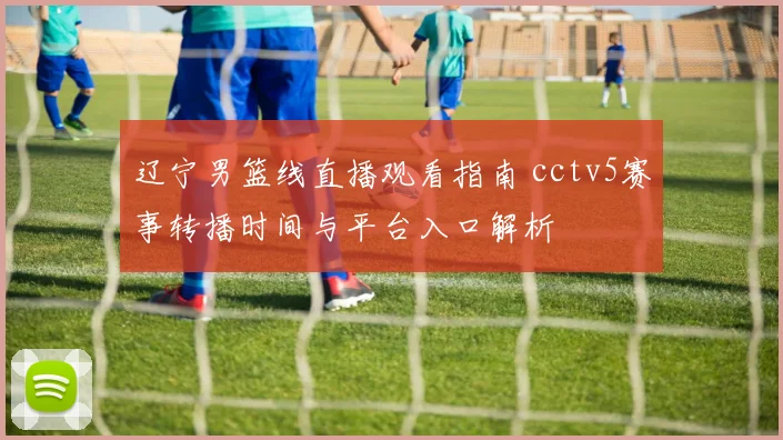辽宁男篮线直播观看指南 cctv5赛事转播时间与平台入口解析