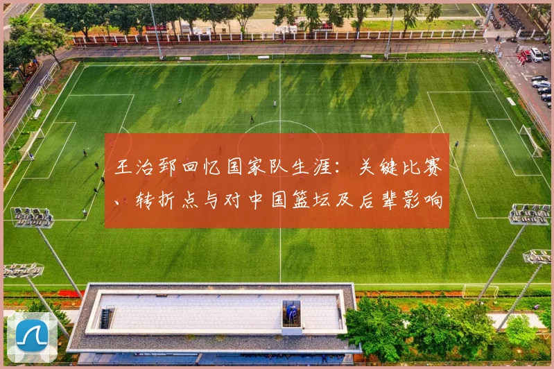 王治郅回忆国家队生涯：关键比赛、转折点与对中国篮坛及后辈影响